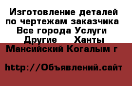 Изготовление деталей по чертежам заказчика - Все города Услуги » Другие   . Ханты-Мансийский,Когалым г.